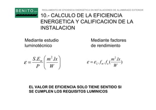 REGLAMENTO DE EFICIENCIA ENERGÉTICA EN INSTALACIONES DE ALUMBRADO EXTERIOR
B EN I T O.com
10.- CALCULO DE LA EFICIENCIA
ENERGETICA Y CALIFICACION DE LA
INSTALACION






=
W
lxm
P
ES m .. 2
ε )
.
(..
2
W
lxm
ff umLεε =
Mediante estudio
luminotécnico
Mediante factores
de rendimiento
EL VALOR DE EFICIENCIA SOLO TIENE SENTIDO SI
SE CUMPLEN LOS REQUISITOS LUMINICOS
 