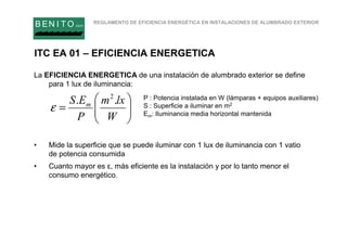 REGLAMENTO DE EFICIENCIA ENERGÉTICA EN INSTALACIONES DE ALUMBRADO EXTERIOR
B EN I T O.com
ITC EA 01 – EFICIENCIA ENERGETICA
La EFICIENCIA ENERGETICA de una instalación de alumbrado exterior se define
para 1 lux de iluminancia:
• Mide la superficie que se puede iluminar con 1 lux de iluminancia con 1 vatio
de potencia consumida
• Cuanto mayor es ε, más eficiente es la instalación y por lo tanto menor el
consumo energético.






=
W
lxm
P
ES m .. 2
ε
P : Potencia instalada en W (lámparas + equipos auxiliares)
S : Superficie a iluminar en m2
Em: Iluminancia media horizontal mantenida
 