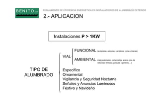 REGLAMENTO DE EFICIENCIA ENERGÉTICA EN INSTALACIONES DE ALUMBRADO EXTERIOR
B EN I T O.com
Instalaciones P > 1KW
2.- APLICACION
TIPO DE
ALUMBRADO
VIAL
Específico
Ornamental
Vigilancia y Seguridad Nocturna
Señales y Anuncios Luminosos
Festivo y Navideño
FUNCIONAL (autopistas, autovías, carreteras y vías urbanas)
AMBIENTAL (vías peatonales, comerciales, aceras vías de
velocidad limitada, parques y jardines,…)
 