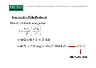 REGLAMENTO DE EFICIENCIA ENERGÉTICA EN INSTALACIONES DE ALUMBRADO EXTERIOR
B EN I T O.com
Cálculo eficiencia energética:
ε=(500 x 6) x (21) / (7182)
ε=8,77 < 9,3 (según tabla 2 ITC-EA-01) NO OK






=
W
lxm
P
ES m .. 2
ε
REPLANTEO
Iluminación Calle Peatonal.
 