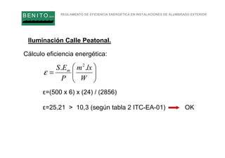 REGLAMENTO DE EFICIENCIA ENERGÉTICA EN INSTALACIONES DE ALUMBRADO EXTERIOR
B EN I T O.com
Cálculo eficiencia energética:
ε=(500 x 6) x (24) / (2856)
ε=25,21 > 10,3 (según tabla 2 ITC-EA-01) OK






=
W
lxm
P
ES m .. 2
ε
Iluminación Calle Peatonal.
 