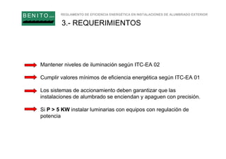 REGLAMENTO DE EFICIENCIA ENERGÉTICA EN INSTALACIONES DE ALUMBRADO EXTERIOR
B EN I T O.com
3.- REQUERIMIENTOS
Mantener niveles de iluminación según ITC-EA 02
Cumplir valores mínimos de eficiencia energética según ITC-EA 01
Los sistemas de accionamiento deben garantizar que las
instalaciones de alumbrado se enciendan y apaguen con precisión.
Si P > 5 KW instalar luminarias con equipos con regulación de
potencia
 