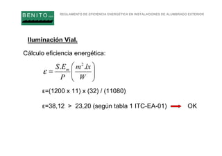 REGLAMENTO DE EFICIENCIA ENERGÉTICA EN INSTALACIONES DE ALUMBRADO EXTERIOR
B EN I T O.com






=
W
lxm
P
ES m .. 2
ε
Iluminación Vial.
Cálculo eficiencia energética:
ε=(1200 x 11) x (32) / (11080)
ε=38,12 > 23,20 (según tabla 1 ITC-EA-01) OK
 