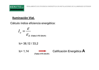 REGLAMENTO DE EFICIENCIA ENERGÉTICA EN INSTALACIONES DE ALUMBRADO EXTERIOR
B EN I T O.com
R
I
ε
ε
ε =
Iluminación Vial.
Cálculo índice eficiencia energética:
Iε= 38,12 / 33,2
Iε= 1,14 Calificación Energética A
(Tabla 3 ITC EA-01)
(Tabla 4 ITC EA-01)
 