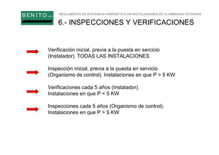 REGLAMENTO DE EFICIENCIA ENERGÉTICA EN INSTALACIONES DE ALUMBRADO EXTERIOR
B EN I T O.com
6.- INSPECCIONES Y VERIFICACIONES
Verificación inicial, previa a la puesta en sercicio
(Instalador). TODAS LAS INSTALACIONES
Inspección inicial, previa a la puesta en servicio
(Organismo de control). Instalaciones en que P > 5 KW
Verificaciones cada 5 años (Instalador).
Instalaciones en que P < 5 KW
Inspecciones cada 5 años (Organismo de control).
Instalaciones en que P > 5 KW
 