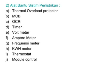 2) Alat Bantu Sistim Perlistrikan :
a) Thermal Overload protector
b) MCB
c) OCR
d) Timer
e) Volt meter
f) Ampere Meter
g) Frequensi meter
h) KWH meter
i) Thermostat
j) Module control
 