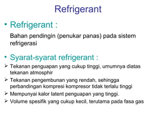 Refrigerant
• Refrigerant :
  Bahan pendingin (penukar panas) pada sistem
  refrigerasi

• Syarat-syarat refrigerant :
 Tekanan penguapan yang cukup tinggi, umumnya diatas
  tekanan atmosphir
 Tekanan pengembunan yang rendah, sehingga
  perbandingan kompresi kompresor tidak terlalu tinggi
 Mempunyai kalor latent penguapan yang tinggi.
 Volume spesifik yang cukup kecil, terutama pada fasa gas
 