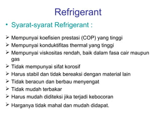 Refrigerant
• Syarat-syarat Refrigerant :
 Mempunyai koefisien prestasi (COP) yang tinggi
 Mempunyai konduktifitas thermal yang tinggi
 Mempunyai viskositas rendah, baik dalam fasa cair maupun
  gas
 Tidak mempunyai sifat korosif
 Harus stabil dan tidak bereaksi dengan material lain
 Tidak beracun dan berbau menyengat
 Tidak mudah terbakar
 Harus mudah diditeksi jika terjadi kebocoran
 Harganya tidak mahal dan mudah didapat.
 