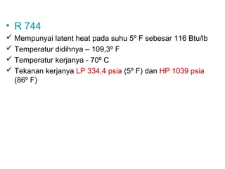 • R 744
 Mempunyai latent heat pada suhu 5º F sebesar 116 Btu/lb
 Temperatur didihnya – 109,3º F
 Temperatur kerjanya - 70º C
 Tekanan kerjanya LP 334,4 psia (5º F) dan HP 1039 psia
  (86º F)
 