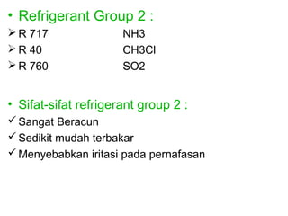 • Refrigerant Group 2 :
 R 717               NH3
 R 40                CH3Cl
 R 760               SO2


• Sifat-sifat refrigerant group 2 :
 Sangat Beracun
 Sedikit mudah terbakar
 Menyebabkan iritasi pada pernafasan
 