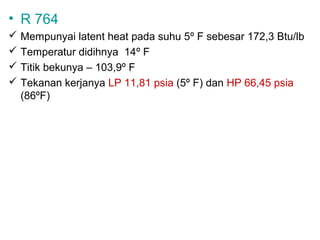 • R 764
 Mempunyai latent heat pada suhu 5º F sebesar 172,3 Btu/lb
 Temperatur didihnya 14º F
 Titik bekunya – 103,9º F
 Tekanan kerjanya LP 11,81 psia (5º F) dan HP 66,45 psia
  (86ºF)
 