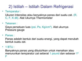 2) Istilah – Istilah Dalam Refrigerasi
• Temparatur :
  Ukuran Intensitas atau banyaknya panas dari suatu zat. (R,
  C, F, K dll). Alat Ukurnya Thermometer
• Tekanan :
  Gaya persatuan luas (psi, Pa, Kg/cm²). Alat ukurnya
  Pressure gauge
• Panas :
  Panas adalah bentuk dari suatu energi, yang dapat merubah
  bentuk suatu zat.
• 1 BTU :
  Banyaknya panas yang dibutuhkan untuk menaikan atau
  menurunkan temparatur zat seberat 1 pound dan sebesar 1º
  F
 