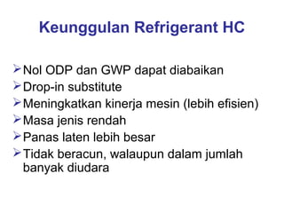Keunggulan Refrigerant HC

 Nol ODP dan GWP dapat diabaikan
 Drop-in substitute
 Meningkatkan kinerja mesin (lebih efisien)
 Masa jenis rendah
 Panas laten lebih besar
 Tidak beracun, walaupun dalam jumlah
  banyak diudara
 