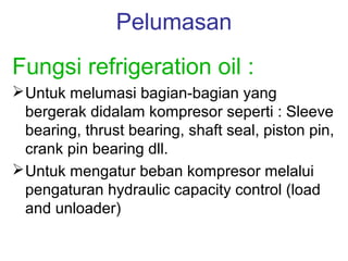Pelumasan
Fungsi refrigeration oil :
 Untuk melumasi bagian-bagian yang
  bergerak didalam kompresor seperti : Sleeve
  bearing, thrust bearing, shaft seal, piston pin,
  crank pin bearing dll.
 Untuk mengatur beban kompresor melalui
  pengaturan hydraulic capacity control (load
  and unloader)
 