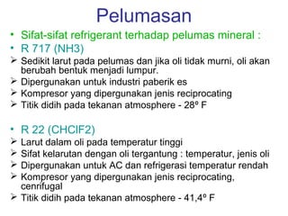 Pelumasan
• Sifat-sifat refrigerant terhadap pelumas mineral :
• R 717 (NH3)
 Sedikit larut pada pelumas dan jika oli tidak murni, oli akan
  berubah bentuk menjadi lumpur.
 Dipergunakan untuk industri paberik es
 Kompresor yang dipergunakan jenis reciprocating
 Titik didih pada tekanan atmosphere - 28º F

• R 22 (CHClF2)
 Larut dalam oli pada temperatur tinggi
 Sifat kelarutan dengan oli tergantung : temperatur, jenis oli
 Dipergunakan untuk AC dan refrigerasi temperatur rendah
 Kompresor yang dipergunakan jenis reciprocating,
  cenrifugal
 Titik didih pada tekanan atmosphere - 41,4º F
 