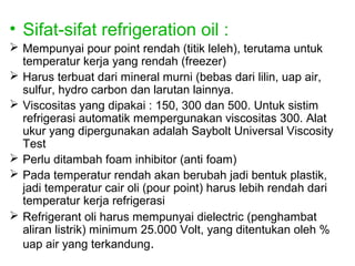 • Sifat-sifat refrigeration oil :
 Mempunyai pour point rendah (titik leleh), terutama untuk
  temperatur kerja yang rendah (freezer)
 Harus terbuat dari mineral murni (bebas dari lilin, uap air,
  sulfur, hydro carbon dan larutan lainnya.
 Viscositas yang dipakai : 150, 300 dan 500. Untuk sistim
  refrigerasi automatik mempergunakan viscositas 300. Alat
  ukur yang dipergunakan adalah Saybolt Universal Viscosity
  Test
 Perlu ditambah foam inhibitor (anti foam)
 Pada temperatur rendah akan berubah jadi bentuk plastik,
  jadi temperatur cair oli (pour point) harus lebih rendah dari
  temperatur kerja refrigerasi
 Refrigerant oli harus mempunyai dielectric (penghambat
  aliran listrik) minimum 25.000 Volt, yang ditentukan oleh %
  uap air yang terkandung.
 