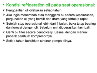 • Kondisi refrigeration oil pada saat operasional:
 Penggantian oli dilakukan setiap tahun.
 Jika ingin menambah atau mengganti oli secara keseluruhan,
  pergunakan oli yang bersih dari drum yang tertutup rapat.
 Setelah stop operasional lebih dari 1 bulan, buka tutup bearing
  dan lumasi dengan oli. Sebelum unit dioperasikan kembali.
 Ganti oli filter secara periodically. Sesuai dengan manual
  paberik pembuat kompresornya.
 Setiap tahun bersihkan strainer pompa olinya.
 