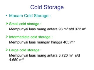 Cold Storage
• Macam Cold Storage :
 Small cold storage :
  Mempunyai luas ruang antara 93 m² s/d 372 m²

 Intermediate cold storage :
  Mempunyai luas ruangan hingga 465 m²

 Large cold storage :
  Mempunyai luas ruang antara 3.720 m² s/d
  4.650 m²
 