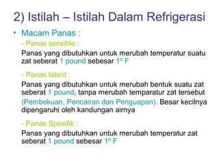 2) Istilah – Istilah Dalam Refrigerasi
• Macam Panas :
 - Panas sensible :
 Panas yang dibutuhkan untuk merubah temperatur suatu
 zat seberat 1 pound sebesar 1º F
 - Panas latent :
 Panas yang dibutuhkan untuk merubah bentuk suatu zat
 seberat 1 pound, tanpa merubah temparatur zat tersebut
 (Pembekuan, Pencairan dan Penguapan). Besar kecilnya
 dipengaruhi oleh kandungan airnya
 - Panas Spesifik :
 Panas yang dibutuhkan untuk merubah temperatur zat
 seberat 1 pound sebesar 1º F
 
