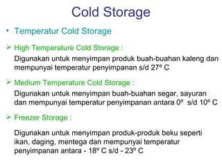 Cold Storage
• Temperatur Cold Storage
 High Temperature Cold Storage :
  Digunakan untuk menyimpan produk buah-buahan kaleng dan
  mempunyai temperatur penyimpanan s/d 27º C
 Medium Temperature Cold Storage :
  Digunakan untuk menyimpan buah-buahan segar, sayuran
  dan mempunyai temperatur penyimpanan antara 0º s/d 10º C
 Freezer Storage :

  Digunakan untuk menyimpan produk-produk beku seperti
  ikan, daging, mentega dan mempunyai temperatur
  penyimpanan antara - 18º C s/d - 23º C
 