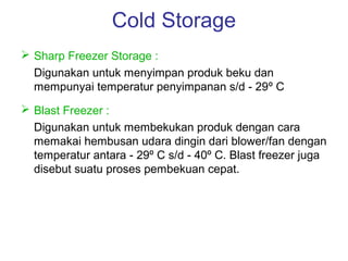 Cold Storage
 Sharp Freezer Storage :
  Digunakan untuk menyimpan produk beku dan
  mempunyai temperatur penyimpanan s/d - 29º C
 Blast Freezer :
  Digunakan untuk membekukan produk dengan cara
  memakai hembusan udara dingin dari blower/fan dengan
  temperatur antara - 29º C s/d - 40º C. Blast freezer juga
  disebut suatu proses pembekuan cepat.
 