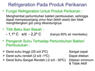 Refrigeration Pada Produk Perikanan
• Fungsi Refrigeration Untuk Produk Perikanan :
  Menghambat pertumbuhan bakteri pembusukan, sehingga
  dapat memperpanjang umur ikan (lebih awet) dan tidak
  menghilangkan gizi yang dikandungnya.

• Titik Beku Ikan Basah :
  - 1,1º C s/d - 2,2º C        (hanya 50% air membeku)

• Pengaruh Suhu Terhadap Pertumbuhan Bakteri
  Pembusukan :
 Deret suhu tinggi (25 s/d 2ºC)             Sangat cepat
 Deret suhu rendah (2 s/d -1ºC)             Dapat ditekan
 Deret Suhu Sangat Rendah (-2 s/d - 30ºC)   Ditekan minimum
                                             & Tidak Aktif
 
