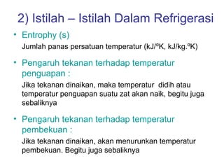 2) Istilah – Istilah Dalam Refrigerasi
• Entrophy (s)
  Jumlah panas persatuan temperatur (kJ/ºK, kJ/kg.ºK)

• Pengaruh tekanan terhadap temperatur
  penguapan :
  Jika tekanan dinaikan, maka temperatur didih atau
  temperatur penguapan suatu zat akan naik, begitu juga
  sebaliknya

• Pengaruh tekanan terhadap temperatur
  pembekuan :
  Jika tekanan dinaikan, akan menurunkan temperatur
  pembekuan. Begitu juga sebaliknya
 