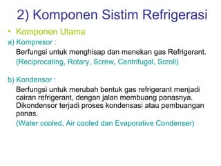 2) Komponen Sistim Refrigerasi
• Komponen Utama
a) Kompresor :
   Berfungsi untuk menghisap dan menekan gas Refrigerant.
   (Reciprocating, Rotary, Screw, Centrifugal, Scroll)

b) Kondensor :
   Berfungsi untuk merubah bentuk gas refrigerant menjadi
   cairan refrigerant, dengan jalan membuang panasnya.
   Dikondensor terjadi proses kondensasi atau pembuangan
   panas.
   (Water cooled, Air cooled dan Evaporative Condenser)
 