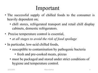 Important
• The successful supply of chilled foods to the consumer is
heavily dependent on;
• chill stores, refrigerated transport and retail chill display
cabinets, domestic refrigerators.
• Precise temperature control is essential,
• at all stages to avoid the risk of food spoilage
• In particular, low-acid chilled foods,
• susceptible to contamination by pathogenic bacteria
• fresh and pre-cooked meats, pizzas
• must be packaged and stored under strict conditions of
hygiene and temperature control.
2/13/2020 Y.Bavaneethan 4
 