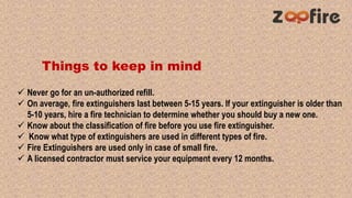 Things to keep in mind
 Never go for an un-authorized refill.
 On average, fire extinguishers last between 5-15 years. If your extinguisher is older than
5-10 years, hire a fire technician to determine whether you should buy a new one.
 Know about the classification of fire before you use fire extinguisher.
 Know what type of extinguishers are used in different types of fire.
 Fire Extinguishers are used only in case of small fire.
 A licensed contractor must service your equipment every 12 months.
 