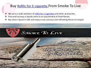 Buy Refills For E-cigarette From Smoke To Live 
 We carry a wide selection of refills for e-cigarettes and other accessories. 
 Pure and luscious e-liquids come in an assortments of fresh flavors. 
 Buy best e-liquid in USA and enjoy a real, luscious and refreshing flavor of e-liquid. 
 