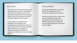 Why we did it? Who was involved?
The reason for re-filming was because we
decided that their wasn’t a link between
the woman Mrs Williams and the man
who Is the husband at the end. Burning a
picture of the man indicates the hatred
from Mrs Williams to the husband.
It also invokes the husband more
throughout the opening as just
presenting him towards the end doesn’t
give him much link to the film in general
when actually he is an important
character throughout the film and
opening as he present it to be a romantic
thriller.
We was all involved with re-shooting
the film as we all had to input to
ensure the re-filming was successful.
We had to print off a few copies of the
photo encase the burning wasn’t
successful on the first attempt. Mrs
Williams-(Jasmine) was holding the
picture whilst Georgia burnt the photo
with the lighter.
 