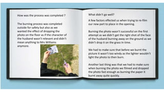 How was the process was completed ? What didn’t go well?
The burning process was completed
outside for safety but also as we
wanted the effect of dropping the
photo on the floor as if the character of
the husband wasn’t relevant and didn’t
mean anything to Mrs Williams
anymore.
A few factors effected us when trying to re-film
our new part to place in the opening.
Burning the photo wasn’t successful on the first
attempt as we didn’t get the right shot of the face
of the husband burning away on the ground as we
didn’t drop it on the grass In time.
We had to make sure that before we burnt the
picture it wasn’t too windy as the lighter wouldn’t
light the photo to then burn.
Another last thing was that we had to make sure
when burning the photo we filmed and dropped
the photo fast enough as burning the paper it
burnt away quite quickly.
 