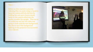 Step 2 –
Before we then started to practise
videoing Elsie we used a help in hand to
keep the camera still she did this by
holding her arm up to keep a steady
hand on the camera otherwise the
quality wouldn’t be upright. This was so
we could test out how the video was
going to look with the new background.
But also to see if the background
lighting on the projector was successful
once videoed.
 