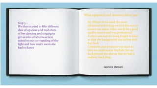 Step 3 –
We then started to film different
shot of up close and mid shots
of her dancing and singing to
get an idea of what was best
suited to our surrounding of the
light and how much room she
had to dance
What equipment and resources did we use?
- An iPhone 6s we used the most
advanced technology we had this was to
ensure our music video would be a good
quality source and was professional
- A chair was used to bring height to Elsie
so that the background was in line with
her body
- Computer and projector was used so
that we could access YouTube for our
background but also so that we had a
realistic back drop.
Jasmine Osmani
 