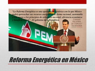 Reforma Energética en México
“La Reforma Energética es una oportunidad histórica con la que México
podrá aprovechar sus recursos energéticos de forma racional, sustentable
y con apego a los principios de soberanía nacional, eficiencia económica
y beneficio social.” –El gobierno de la Republica.
 