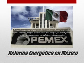 Reforma Energética en México
Esta reforma busca atraer grandes inversiones al país, generando
nuevos empleos, de igual manera tener más energía y a menor precio;
y así crear nuevas bases para el desarrollo económico.
 