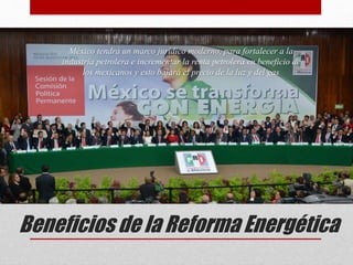 Beneficios de la Reforma Energética
México tendrá un marco jurídico moderno, para fortalecer a la
industria petrolera e incrementar la renta petrolera en beneficio de
los mexicanos y esto bajará el precio de la luz y del gas
 