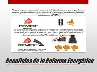 Beneficios de la Reforma Energética
Ninguna empresa en el mundo extrae sola todo tipo de petróleo, por lo que debemos
permitir que otras empresas que cuentan con la tecnología para extraer el petróleo,
complementen a PEMEX
De igual manera se planea fortalecer la refinación y la petroquímica nacional a
través de la participación de empresas particulares, para así asegurar que en el
futuro tengamos combustibles suficientes y a precios justos.
 