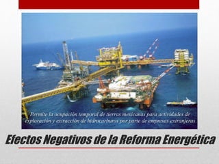 Efectos Negativos de la Reforma Energética
Permite la ocupación temporal de tierras mexicanas para actividades de
exploración y extracción de hidrocarburos por parte de empresas extranjeras
 
