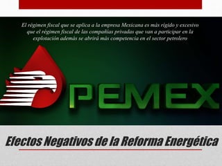 Efectos Negativos de la Reforma Energética
El régimen fiscal que se aplica a la empresa Mexicana es más rígido y excesivo
que el régimen fiscal de las compañías privadas que van a participar en la
explotación además se abrirá más competencia en el sector petrolero
 