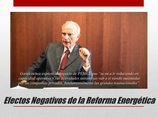 Garaicochea expresó al respecto de PEMEX que “se va a ir reduciendo en
capacidad operativa y sus actividades sustantivas van a ir siendo sustituidas
por las compañías privadas, fundamentalmente las grandes trasnacionales”.
Efectos Negativos de la Reforma Energética
 