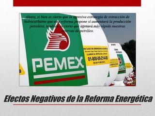 Efectos Negativos de la Reforma Energética
Ahora, si bien es cierto que la agresiva estrategia de extracción de
hidrocarburos que esta reforma propone sí aumentará la producción
petrolera, también es cierto que agotará más rápido nuestras
reservas de petróleo.
 