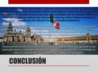 CONCLUSIÓN
El que empresas de otros países lleguen a diferentes estados del país, instalen sus oficinas y se
apropien de campos, luego de conseguir contratos para explorar o extraer petróleo es algo muy
impactante en la economía del país ya que antes estas actividades solo las realizaba PEMEX y el
dinero que se producía mediante todo el proceso era mexicano. Ahora hablamos de empresas
privadas que solo velan por sus propios beneficios financieros.
Además de esto, PEMEX deja de ser una empresa paraestatal (que coopera con el Estado, pero
no forma parte de su administración) y pasa a ser una empresa pública (empresa cuyo capital, en
su totalidad o en su mayoría, es propiedad del Estado). En consecuencia habrá un ajuste
presupuestal en la empresa, reduciendo su presupuesto, desencadenando una serie de sucesos
negativos en la empresa.
Nuestro petróleo era uno de los pilares principales de la economía mexicana, apoyando al país
generando ingresos, ayudando a salir de crisis o deudas; sin embargo, ahora lo pondremos en
manos de empresas que no buscan más que el beneficio de sus bolsillos.
 