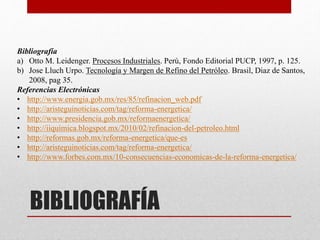 BIBLIOGRAFÍA
Bibliografía
a) Otto M. Leidenger. Procesos Industriales. Perú, Fondo Editorial PUCP, 1997, p. 125.
b) Jose Lluch Urpo. Tecnología y Margen de Refino del Petróleo. Brasil, Diaz de Santos,
2008, pag 35.
Referencias Electrónicas
• http://www.energia.gob.mx/res/85/refinacion_web.pdf
• http://aristeguinoticias.com/tag/reforma-energetica/
• http://www.presidencia.gob.mx/reformaenergetica/
• http://iiquimica.blogspot.mx/2010/02/refinacion-del-petroleo.html
• http://reformas.gob.mx/reforma-energetica/que-es
• http://aristeguinoticias.com/tag/reforma-energetica/
• http://www.forbes.com.mx/10-consecuencias-economicas-de-la-reforma-energetica/
 