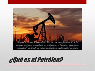¿Qué es el Petróleo?
Se produce en el interior de la Tierra, por transformación de la
materia orgánica acumulada en sedimentos o ‘trampas geológicas
naturales’, de donde se extrae mediante la perforación de pozos
 