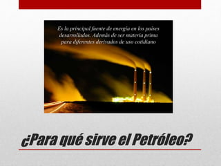 ¿Para qué sirve el Petróleo?
Es la principal fuente de energía en los países
desarrollados. Además de ser materia prima
para diferentes derivados de uso cotidiano
 