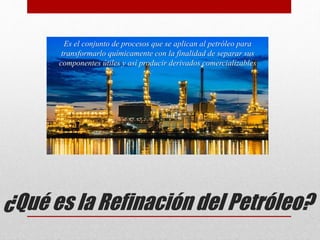 ¿Qué es la Refinación del Petróleo?
Es el conjunto de procesos que se aplican al petróleo para
transformarlo químicamente con la finalidad de separar sus
componentes útiles y así producir derivados comercializables
 