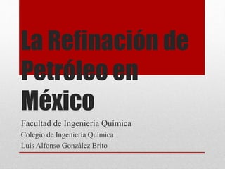La Refinación de
Petróleo en
México
Facultad de Ingeniería Química
Colegio de Ingeniería Química
Luis Alfonso González Brito
 