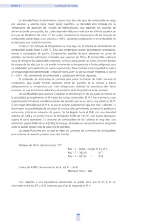 La densidad hace al rendimiento, cuanto más alta más peso de combustible se carga
por volumen y además tiene mayor poder calorífico. La densidad está limitada por la
temperatura de aparición de cristales de hidrocarburos, que taponan los sistemas de
alimentación de combustible, los cuales dependen del peso molecular en el límite superior de
la curva de ebullición del corte. En los vuelos subsónicos la temperatura de los tanques de
combustible puede llegar a ser próxima a –60ºC, causando cristalización si el combustible no
es apto para esa condición extrema.
Si bien en los tanques la temperatura es muy baja, en el sistema de alimentación de
combustible puede llegar a 250 ºC. Esta alta temperatura puede descomponer aromáticos,
resinas o compuestos de azufre, Componentes posibles de estar presentes en cortes de
petróleo, formando sedimentos insolubles que taponan los filtros. El combustible realiza la
tarea de refrigerar las paletas del compresor, turbina y otras partes del avión, como los bordes
de ataque de las alas, por lo cual puede incrementar su temperatura a límites peligrosos para
su estabilidad, principalmente en vuelos supersónicos. Para controlar esta propiedad se realiza
un ensayo específico denominado "Erdco Jet Fuel Coker" o, por su versión moderna, el ASTM
D – 3241 - 97, sometiendo al combustible a condiciones térmicas rigurosas.
El contenido de aromáticos se controla para evitar formación de hollín durante la
combustión, que puede formar depósitos sobre las paredes de la cámara y elevar
peligrosamente su temperatura por mala refrigeración. Además los aromáticos dan llama
luminosa, lo que aumenta la radiación y el aumento de la temperatura de las paredes.
Los combustibles para aviones a reacción se denominan JP, de los cuales se fabrica en
la actualidad, principalmente, el JP-4 para los vuelos comerciales. El JP-1 fue el primero, cuyo
especificación limitaba la cantidad a extraer del petróleo por ser un corte muy estrecho. El JP-
5 con mayor densidad que el JP-4, se usa en aviones supersónicos que son más "calientes" y
disminuyen las posibilidades de cristalizar el combustible, permitiendo aumentar la potencia y
autonomía, críticas en máquinas de guerra. Se ha llegado hasta el JP-8, con una densidad
máxima de 0,84 y un punto final en la destilación ASTM de 330 ºC, que puede observarse
supera el corte queroseno. El consumo de combustibles de las turbinas es muy alto, una
estimación gruesa habla de un Kg/h/Kg de empuje, al ampliar en la especificación el rango del
corte se puede extraer más de cada m3 de petróleo.
Las especificaciones por las que se rigen los contratos de suministro de combustibles
para turbinas de aviación pueden tener dos fuentes:
Militares de EEUU, denominación “JP”
MIL - T – 5624L incluye JP 4 y JP 5
MIL – T – 38219 “ JP 7
MIL – T – 83133 “ JP 8
Civiles del ASTM, denominación Jet A, Jet A-1, Jet-B
Norma D 1655 – 98a
Con respecto a una equivalencia aproximada se puede decir que el Jet A es un
intermedio entre los JP7 y JP 8, mientras que el Jet B, responde al JP 4.
100
TOMO II La Refinación del Petróleo
home
 